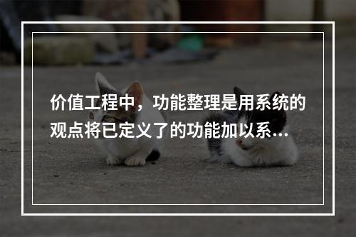 价值工程中，功能整理是用系统的观点将已定义了的功能加以系统化