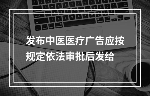 发布中医医疗广告应按规定依法审批后发给