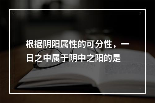 根据阴阳属性的可分性，一日之中属于阴中之阳的是