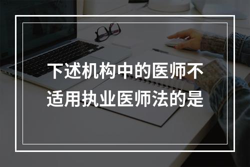 下述机构中的医师不适用执业医师法的是