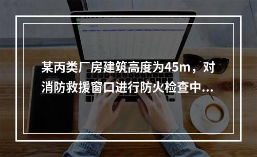 某丙类厂房建筑高度为45m，对消防救援窗口进行防火检查中下列