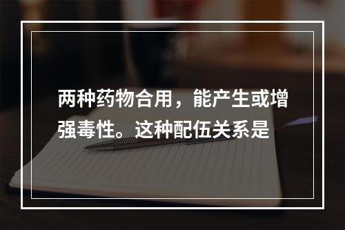 两种药物合用，能产生或增强毒性。这种配伍关系是