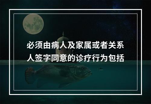 必须由病人及家属或者关系人签字同意的诊疗行为包括