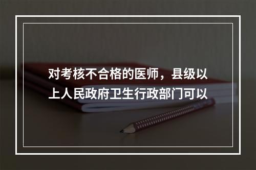 对考核不合格的医师，县级以上人民政府卫生行政部门可以