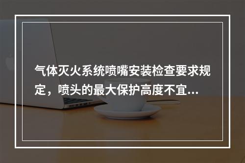 气体灭火系统喷嘴安装检查要求规定，喷头的最大保护高度不宜大于