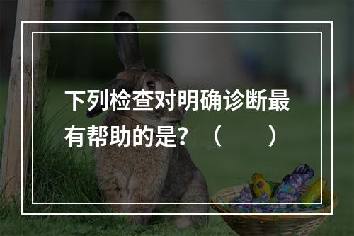 下列检查对明确诊断最有帮助的是？（　　）