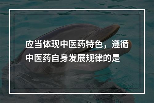 应当体现中医药特色，遵循中医药自身发展规律的是