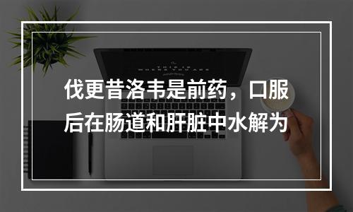 伐更昔洛韦是前药，口服后在肠道和肝脏中水解为