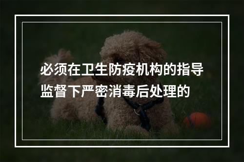 必须在卫生防疫机构的指导监督下严密消毒后处理的