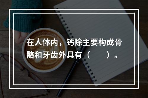 在人体内，钙除主要构成骨骼和牙齿外具有（　　）。