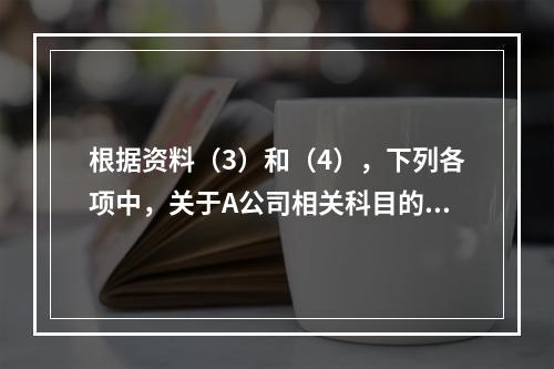 根据资料（3）和（4），下列各项中，关于A公司相关科目的会计