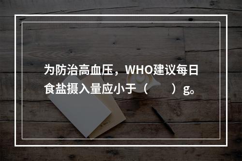 为防治高血压，WHO建议每日食盐摄入量应小于（　　）g。