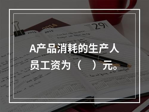 A产品消耗的生产人员工资为（　）元。