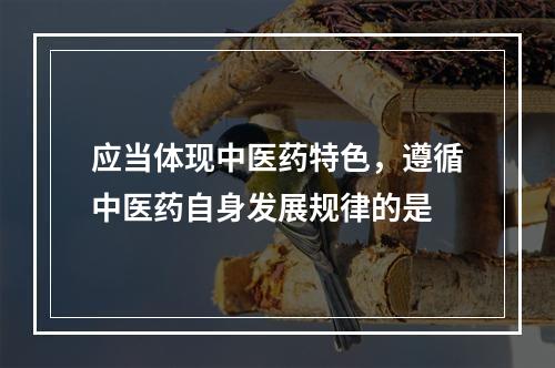 应当体现中医药特色，遵循中医药自身发展规律的是