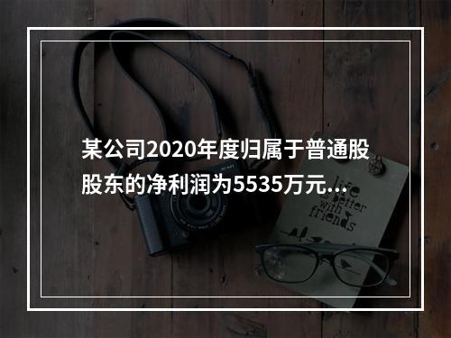 某公司2020年度归属于普通股股东的净利润为5535万元，发