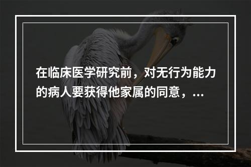 在临床医学研究前，对无行为能力的病人要获得他家属的同意，这属