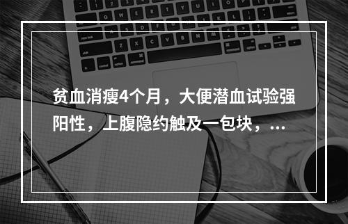 贫血消瘦4个月，大便潜血试验强阳性，上腹隐约触及一包块，为明