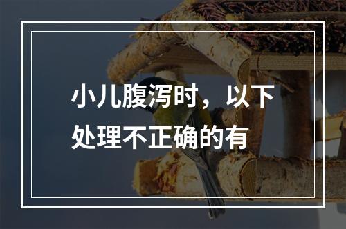 小儿腹泻时，以下处理不正确的有