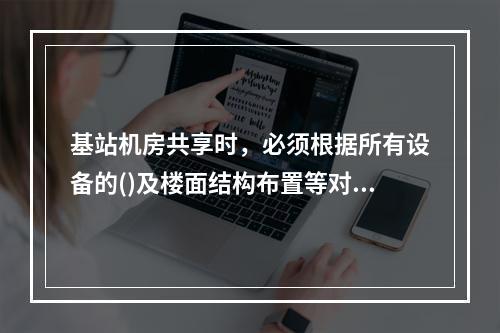 基站机房共享时，必须根据所有设备的()及楼面结构布置等对机房