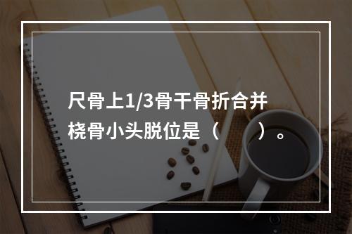 尺骨上1/3骨干骨折合并桡骨小头脱位是（　　）。