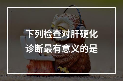 下列检查对肝硬化诊断最有意义的是