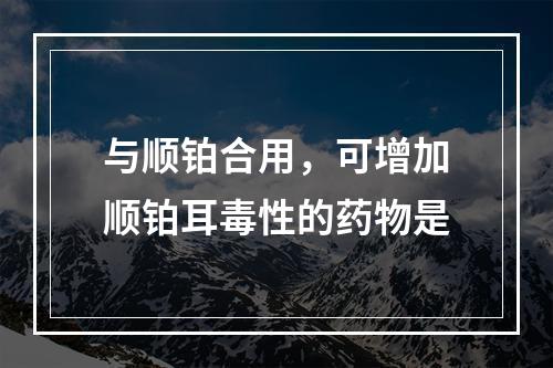 与顺铂合用，可增加顺铂耳毒性的药物是