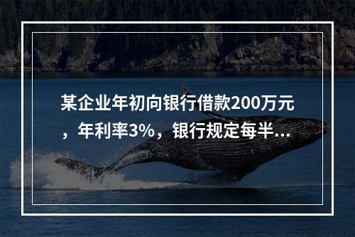 某企业年初向银行借款200万元，年利率3%，银行规定每半年计