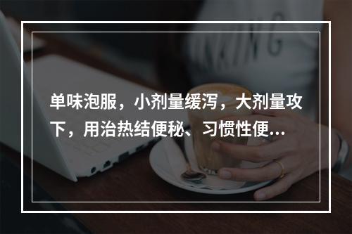 单味泡服，小剂量缓泻，大剂量攻下，用治热结便秘、习惯性便秘及