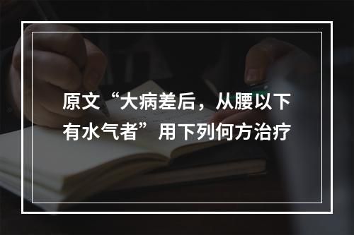 原文“大病差后，从腰以下有水气者”用下列何方治疗