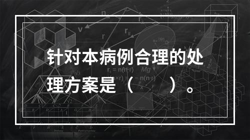 针对本病例合理的处理方案是（　　）。