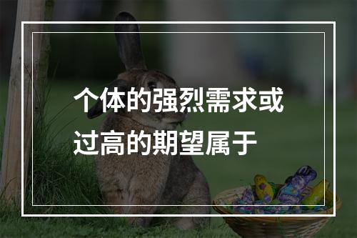 个体的强烈需求或过高的期望属于