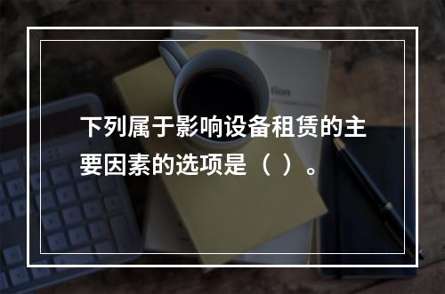 下列属于影响设备租赁的主要因素的选项是（  ）。