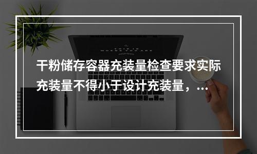 干粉储存容器充装量检查要求实际充装量不得小于设计充装量，也不