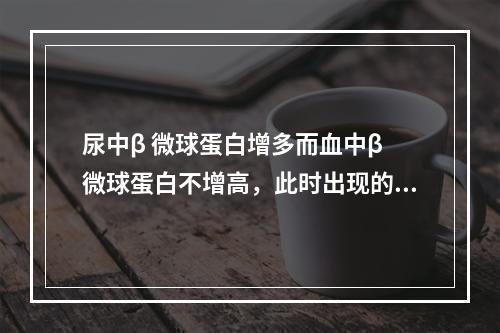 尿中β 微球蛋白增多而血中β 微球蛋白不增高，此时出现的蛋白