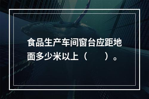 食品生产车间窗台应距地面多少米以上（　　）。