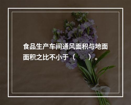 食品生产车间通风面积与地面面积之比不小于（　　）。