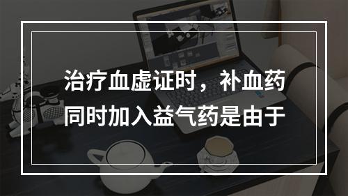 治疗血虚证时，补血药同时加入益气药是由于