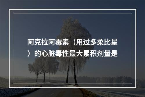 阿克拉阿霉素（用过多柔比星）的心脏毒性最大累积剂量是