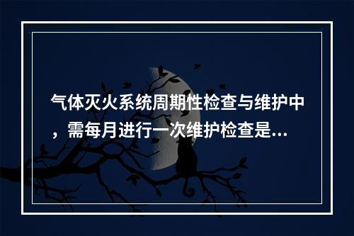 气体灭火系统周期性检查与维护中，需每月进行一次维护检查是的（