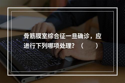 骨筋膜室综合征一旦确诊，应进行下列哪项处理？（　　）