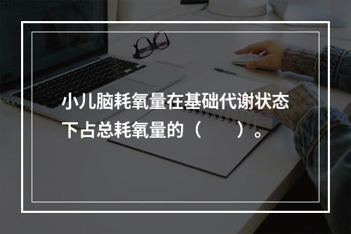 小儿脑耗氧量在基础代谢状态下占总耗氧量的（　　）。