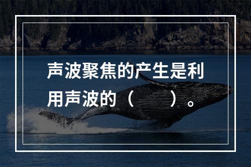 声波聚焦的产生是利用声波的（　　）。