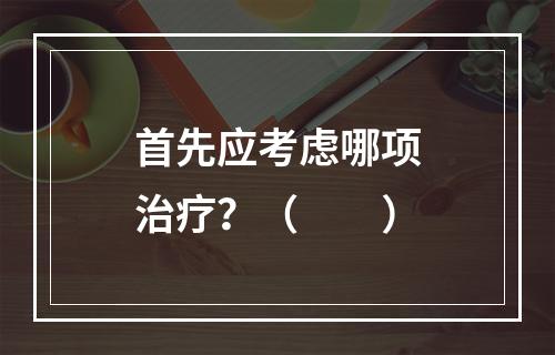 首先应考虑哪项治疗？（　　）