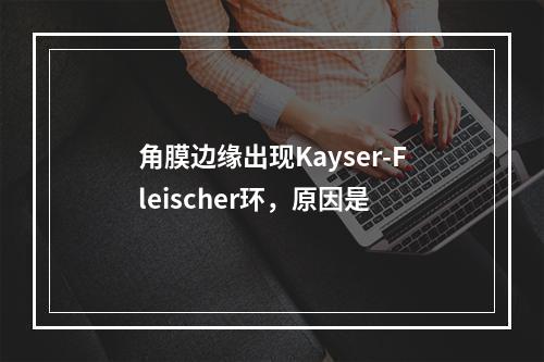 角膜边缘出现Kayser-Fleischer环，原因是