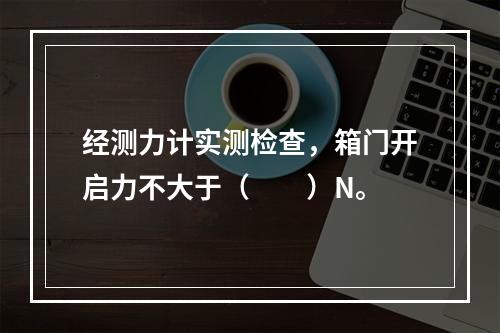 经测力计实测检查，箱门开启力不大于（  ）N。