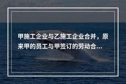 甲施工企业与乙施工企业合并，原来甲的员工与甲签订的劳动合同（