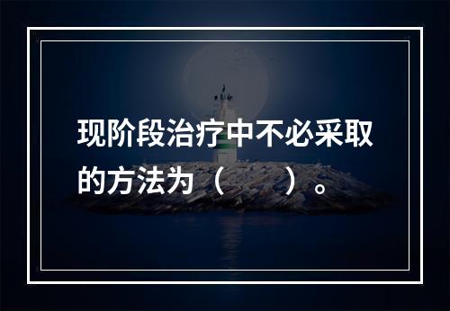 现阶段治疗中不必采取的方法为（　　）。