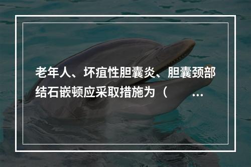 老年人、坏疽性胆囊炎、胆囊颈部结石嵌顿应采取措施为（　　）。