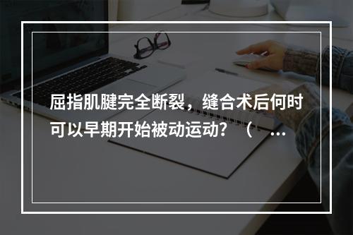 屈指肌腱完全断裂，缝合术后何时可以早期开始被动运动？（　　