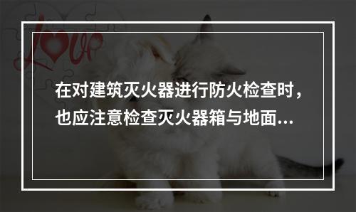 在对建筑灭火器进行防火检查时，也应注意检查灭火器箱与地面的距